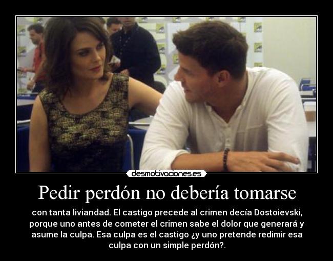 Pedir perdón no debería tomarse - con tanta liviandad. El castigo precede al crimen decía Dostoievski,
porque uno antes de cometer el crimen sabe el dolor que generará y
asume la culpa. Esa culpa es el castigo ¿y uno pretende redimir esa
culpa con un simple perdón?.