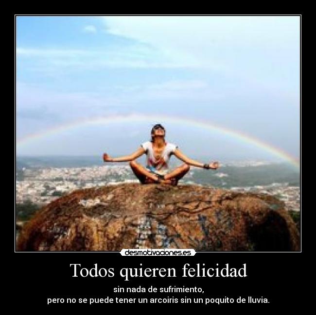 Todos quieren felicidad - sin nada de sufrimiento,
pero no se puede tener un arcoiris sin un poquito de lluvia.