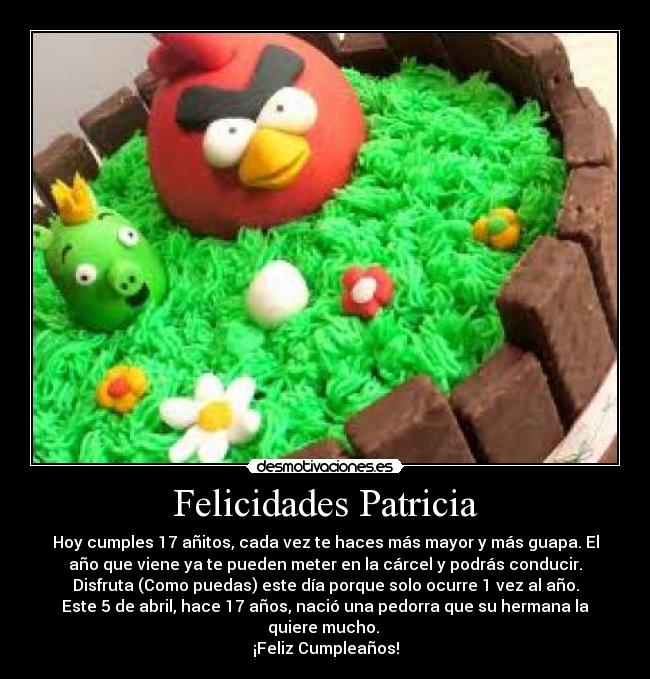 Felicidades Patricia - Hoy cumples 17 añitos, cada vez te haces más mayor y más guapa. El
año que viene ya te pueden meter en la cárcel y podrás conducir.
Disfruta (Como puedas) este día porque solo ocurre 1 vez al año.
Este 5 de abril, hace 17 años, nació una pedorra que su hermana la
quiere mucho.
¡Feliz Cumpleaños!