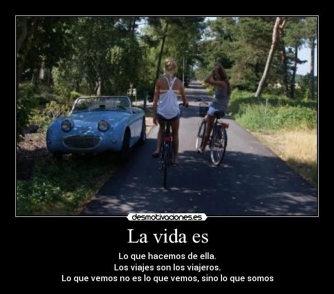 La vida es - Lo que hacemos de ella.
Los viajes son los viajeros.
Lo que vemos no es lo que vemos, sino lo que somos