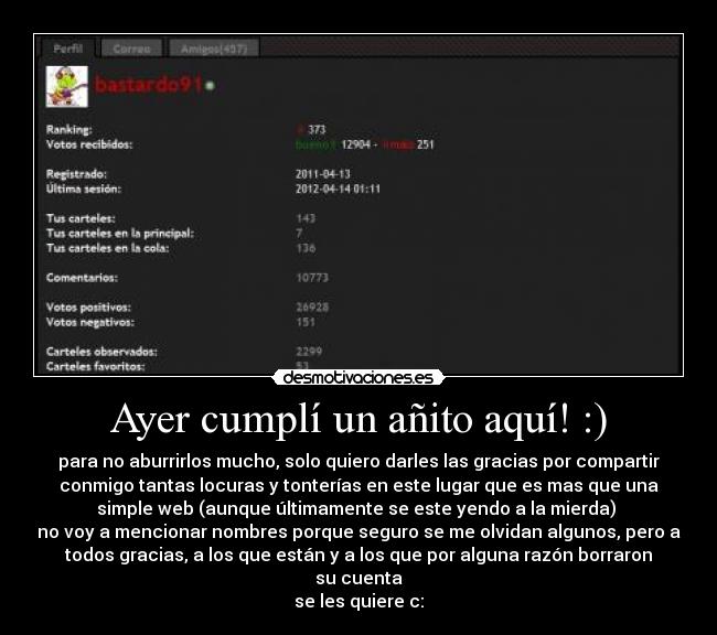 Ayer cumplí un añito aquí! :) - para no aburrirlos mucho, solo quiero darles las gracias por compartir
conmigo tantas locuras y tonterías en este lugar que es mas que una
simple web (aunque últimamente se este yendo a la mierda) 
no voy a mencionar nombres porque seguro se me olvidan algunos, pero a
todos gracias, a los que están y a los que por alguna razón borraron
su cuenta
se les quiere c: