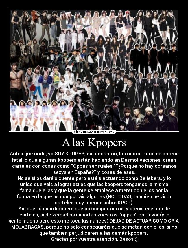 A las Kpopers - Antes que nada, yo SOY KPOPER, me encantan, los adoro. Pero me parece
fatal lo que algunas kpopers están haciendo en Desmotivaciones, crean
carteles con cosas como Oppas sensuales ¿Porque no hay coreanos
sexys en España? y cosas de esas.
No se si os daréis cuenta pero estáis actuando como Beliebers, y lo
único que vais a lograr así es que las kpopers tengamos la misma
fama que ellas y que la gente se empiece a meter con ellos por la
forma en la que os comportáis algunas (NO TODAS, tambien he visto
carteles muy buenos sobre KPOP) 
Así que...a esas kpopers que os comportáis así y creais ese tipo de
carteles, si de verdad os importan vuestros oppas por favor (y lo
siento mucho pero esto me toca las narices) DEJAD DE ACTUAR COMO CRIAS
MOJABRAGAS, porque no solo conseguiréis que se metan con ellos, si no
que tambien perjudicareis a las demás kpopers. 
Gracias por vuestra atención. Besos :)