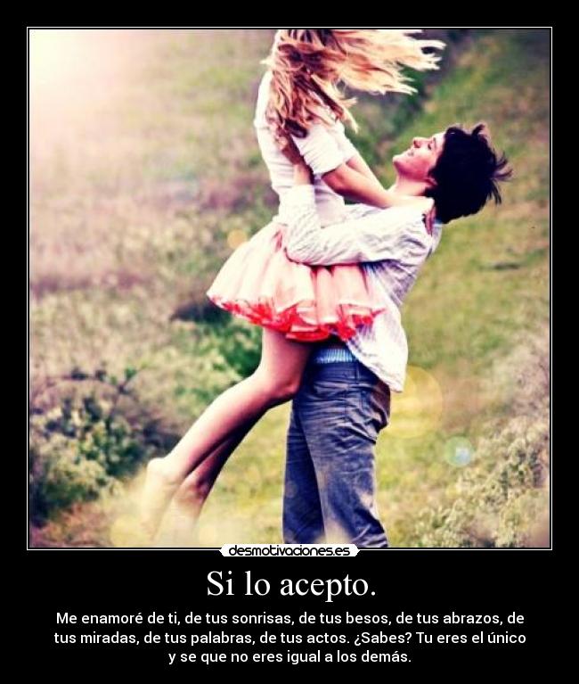 Si lo acepto. - Me enamoré de ti, de tus sonrisas, de tus besos, de tus abrazos, de
tus miradas, de tus palabras, de tus actos. ¿Sabes? Tu eres el único
y se que no eres igual a los demás.