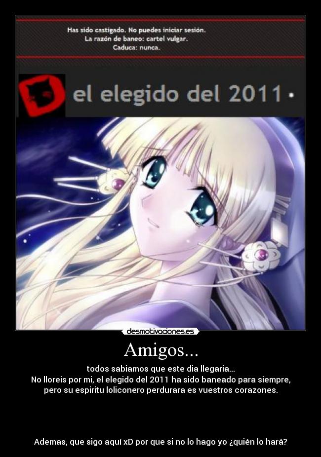 Amigos... - todos sabiamos que este dia llegaria...
No lloreis por mi, el elegido del 2011 ha sido baneado para siempre,
pero su espiritu loliconero perdurara es vuestros corazones.
Ademas, que sigo aquí xD por que si no lo hago yo ¿quién lo hará?