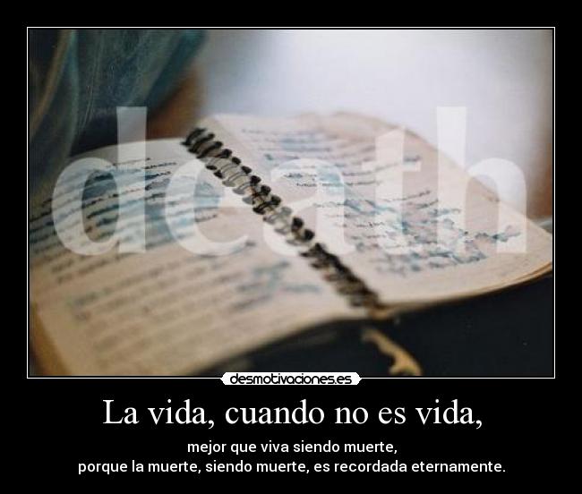 La vida, cuando no es vida, - mejor que viva siendo muerte,
porque la muerte, siendo muerte, es recordada eternamente.