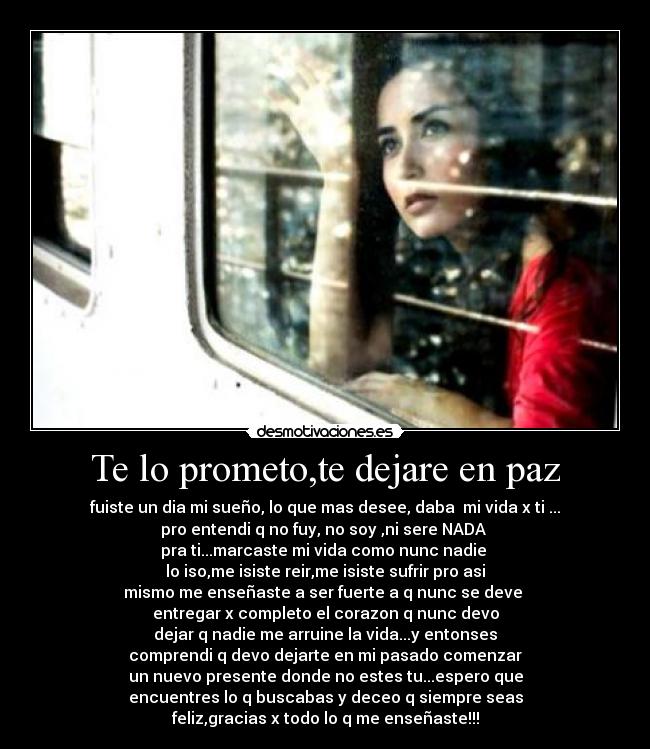 Te lo prometo,te dejare en paz - fuiste un dia mi sueño, lo que mas desee, daba mi vida x ti ...
pro entendi q no fuy, no soy ,ni sere NADA
pra ti...marcaste mi vida como nunc nadie
lo iso,me isiste reir,me isiste sufrir pro asi
mismo me enseñaste a ser fuerte a q nunc se deve
entregar x completo el corazon q nunc devo
dejar q nadie me arruine la vida...y entonses
comprendi q devo dejarte en mi pasado comenzar
un nuevo presente donde no estes tu...espero que
encuentres lo q buscabas y deceo q siempre seas
feliz,gracias x todo lo q me enseñaste!!!