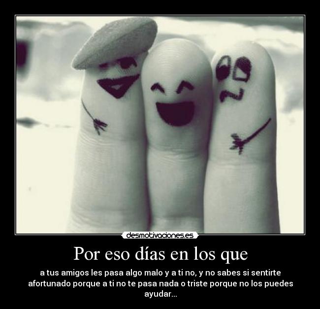 Por eso días en los que - a tus amigos les pasa algo malo y a ti no, y no sabes si sentirte
afortunado porque a ti no te pasa nada o triste porque no los puedes
ayudar...