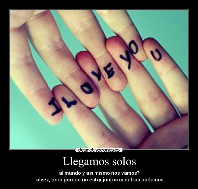 Llegamos solos - al mundo y asi mismo nos vamos?
Talvez, pero porque no estar juntos mientras podamos.