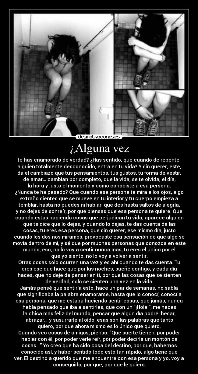¿Alguna vez - te has enamorado de verdad? ¿Has sentido, que cuando de repente,
alguien totalmente desconocido, entra en tu vida? Y sin querer, este,
da el cambiazo que tus pensamientos, tus gustos, tu forma de vestir,
de amar… cambian por completo, que la vida, se te olvida, el día,
la hora y justo el momento y como conociste a esa persona.
¿Nunca te ha pasado? Que cuando esa persona te mira a los ojos, algo
extraño sientes que se mueve en tu interior y tu cuerpo empieza a
temblar, hasta no puedes ni hablar, que des hasta saltos de alegría,
y no dejes de sonreír, por que piensas que esa persona te quiere. Que
cuando estas haciendo cosas que perjudican tu vida, aparece alguien
que te dice que lo dejes, y cuando lo dejas, te das cuenta de las
cosas, tu eres esa persona, que sin querer, ese mismo día, justo
cuando los dos nos miramos, provocaste esa sensación de que algo se
movía dentro de mi, y sé que por muchas personas que conozca en este
mundo, eso, no lo voy a sentir nunca más, tu eres el único por el
que yo siento, no lo voy a volver a sentir.
Otras cosas solo ocurren una vez y es ahí cuando te das cuenta. Tu
eres ese que hace que por las noches, sueñe contigo, y cada día
haces, que no deje de pensar en ti, por que las cosas que se sienten
de verdad, solo se sienten una vez en la vida.
Jamás pensé que sentiría esto, hace un par de semanas, no sabía
que significaba la palabra enamorarse, hasta que lo conocí, conocí a
esa persona, que me estaba haciendo sentir cosas, que jamás, nunca
había pensado que iba a sentirlas, que con un “¡Hola!”, me haces
la chica más feliz del mundo, pensar que algún día podré: besar,
abrazar… y susurrarle al oído, esas son las palabras que tanto
quiero, por que ahora mismo es lo único que quiero.
Cuando veo cosas de amigos, pienso: “Que suerte tienen, por poder
hablar con él, por poder verle reír, por poder decirle un montón de
cosas…” Yo creo que ha sido cosa del destino, por que, habernos
conocido así, y haber sentido todo esto tan rápido, algo tiene que
ver. El destino a querido que me encuentre con esa persona y yo, voy a
conseguirla, por que, por que le quiero.