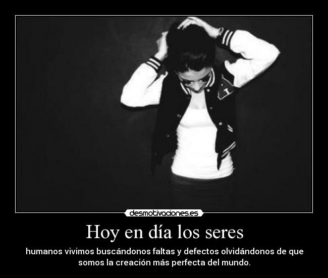 Hoy en día los seres - humanos vivimos buscándonos faltas y defectos olvidándonos de que
somos la creación más perfecta del mundo.