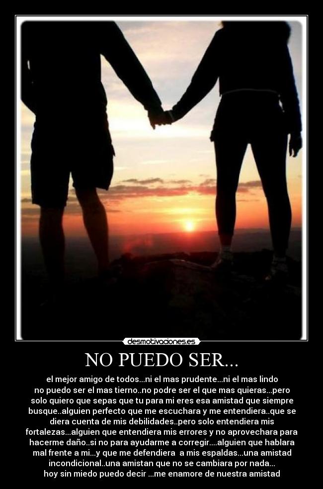 NO PUEDO SER... - el mejor amigo de todos...ni el mas prudente...ni el mas lindo
no puedo ser el mas tierno..no podre ser el que mas quieras...pero
solo quiero que sepas que tu para mi eres esa amistad que siempre
busque..alguien perfecto que me escuchara y me entendiera..que se
diera cuenta de mis debilidades..pero solo entendiera mis
fortalezas...alguien que entendiera mis errores y no aprovechara para
hacerme daño..si no para ayudarme a corregir....alguien que hablara
mal frente a mi...y que me defendiera a mis espaldas...una amistad
incondicional..una amistan que no se cambiara por nada...
hoy sin miedo puedo decir ...me enamore de nuestra amistad