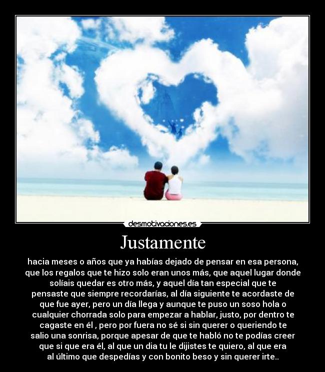 Justamente - hacia meses o años que ya habías dejado de pensar en esa persona,
que los regalos que te hizo solo eran unos más, que aquel lugar donde
solíais quedar es otro más, y aquel día tan especial que te
pensaste que siempre recordarías, al día siguiente te acordaste de
que fue ayer, pero un día llega y aunque te puso un soso hola o
cualquier chorrada solo para empezar a hablar, justo, por dentro te
cagaste en él , pero por fuera no sé si sin querer o queriendo te
salio una sonrisa, porque apesar de que te habló no te podías creer
que si que era él, al que un dia tu le dijistes te quiero, al que era
al último que despedías y con bonito beso y sin querer irte..