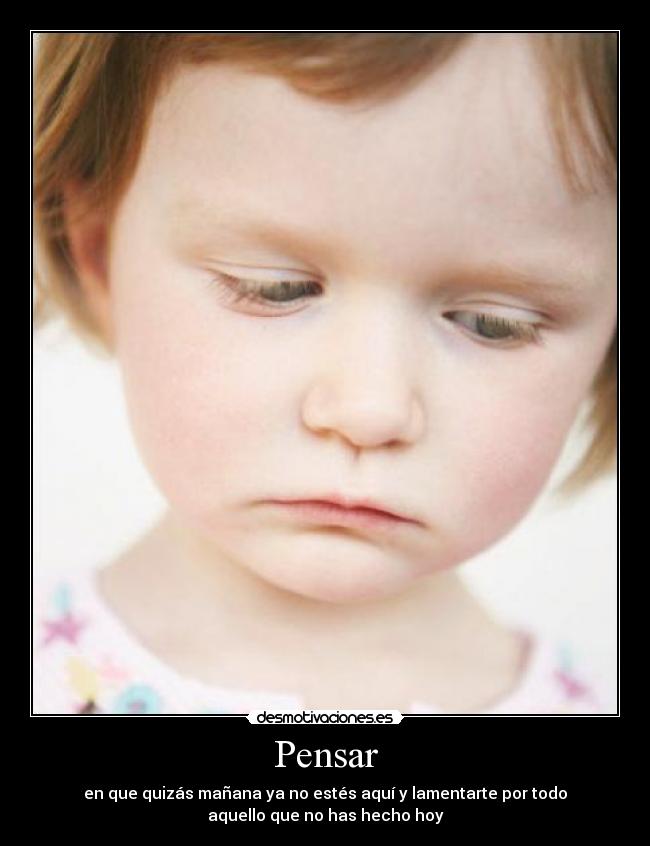 Pensar - en que quizás mañana ya no estés aquí y lamentarte por todo
aquello que no has hecho hoy