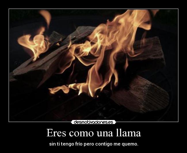 Eres como una llama - sin ti tengo frío pero contigo me quemo.