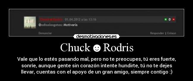 Chuck☻Rodris - Vale que lo estés pasando mal, pero no te preocupes, tú eres fuerte,
sonríe, aunque gente sin corazón intente hundirte, tú no te dejes
llevar, cuentas con el apoyo de un gran amigo, siempre contigo :)