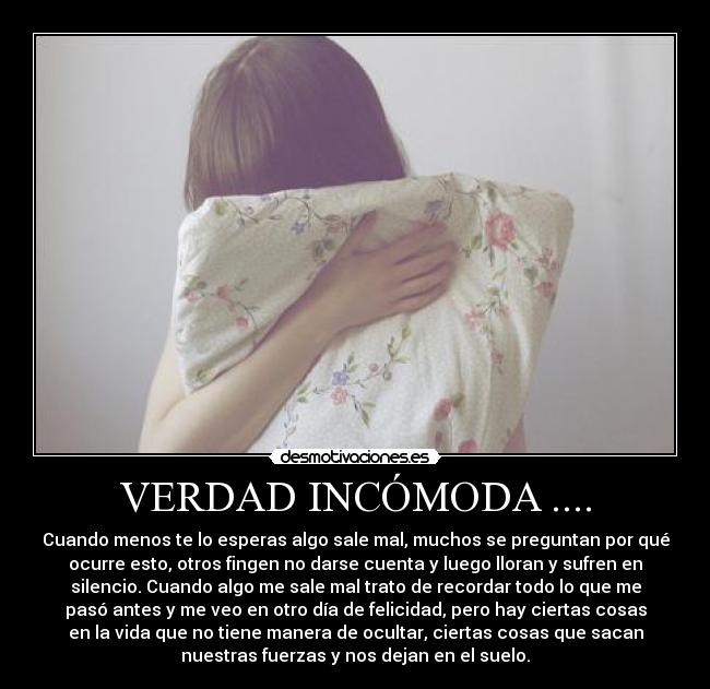 VERDAD INCÓMODA .... - Cuando menos te lo esperas algo sale mal, muchos se preguntan por qué
ocurre esto, otros fingen no darse cuenta y luego lloran y sufren en
silencio. Cuando algo me sale mal trato de recordar todo lo que me
pasó antes y me veo en otro día de felicidad, pero hay ciertas cosas
en la vida que no tiene manera de ocultar, ciertas cosas que sacan
nuestras fuerzas y nos dejan en el suelo.