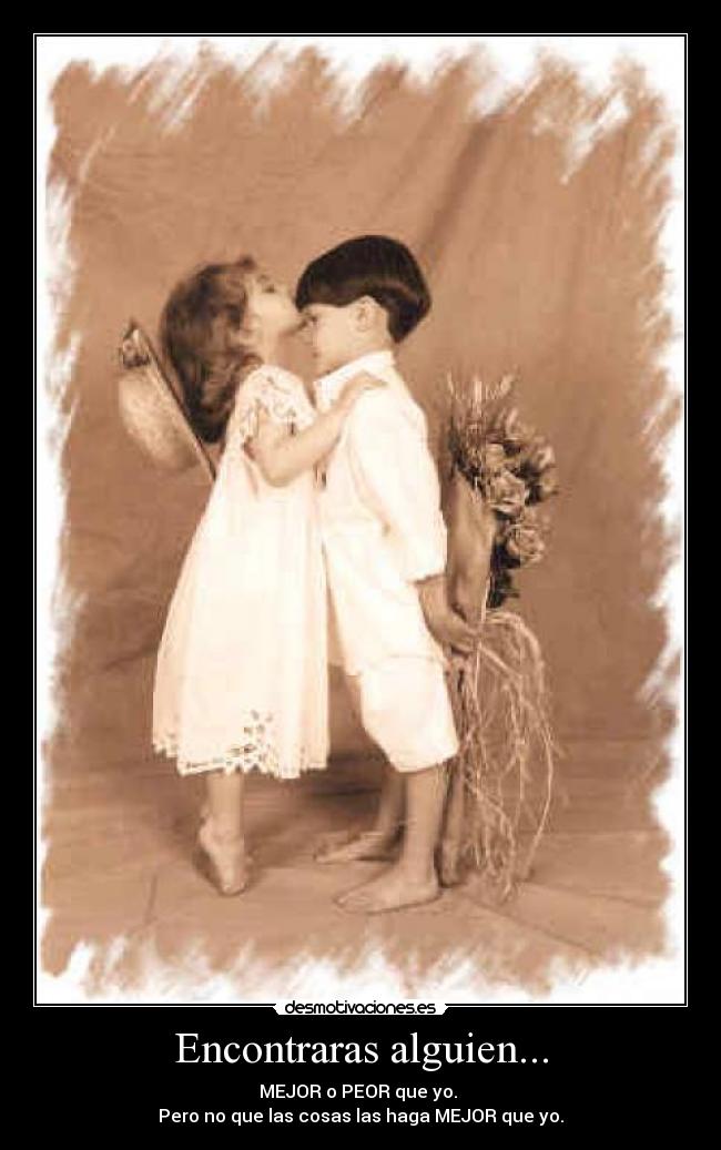 Encontraras alguien... - MEJOR o PEOR que yo.
Pero no que las cosas las haga MEJOR que yo.