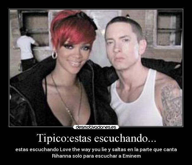 Tipico:estas escuchando... - estas escuchando Love the way you lie y saltas en la parte que canta
Rihanna solo para escuchar a Eminem