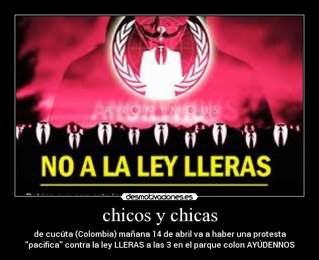 chicos y chicas - de cucúta (Colombia) mañana 14 de abril va a haber una protesta
pacifica contra la ley LLERAS a las 3 en el parque colon AYÚDENNOS