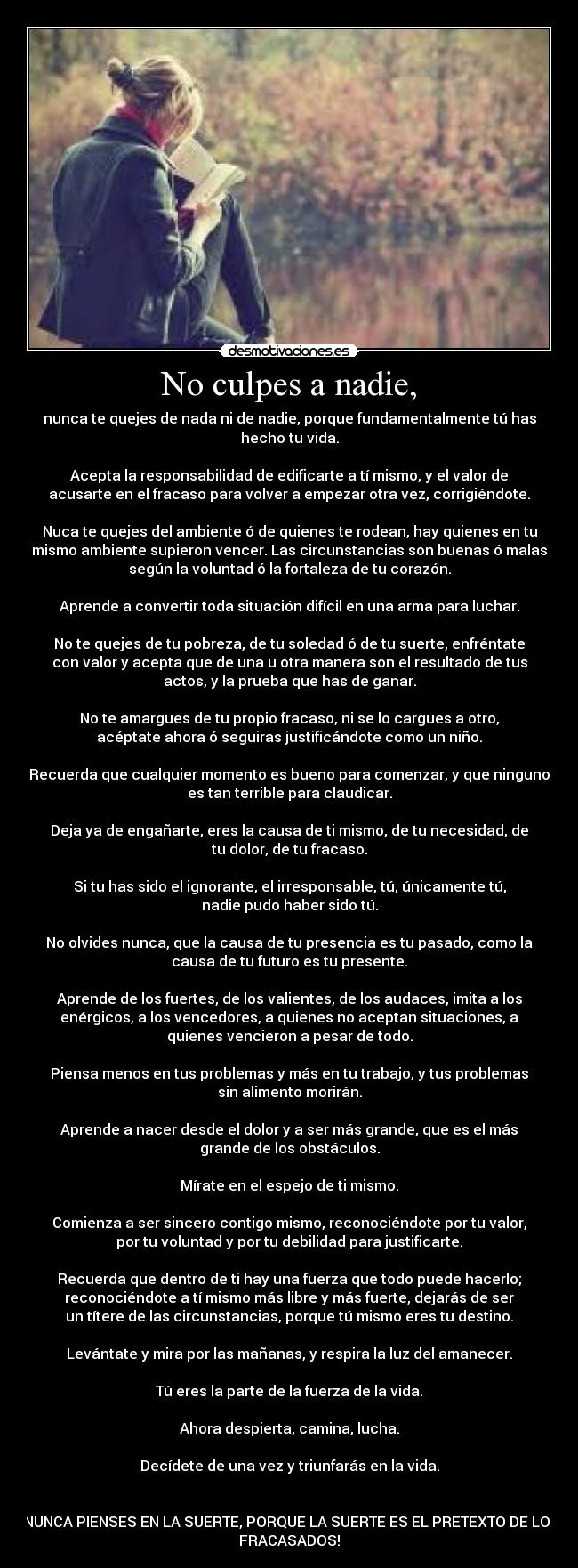 No culpes a nadie, - nunca te quejes de nada ni de nadie, porque fundamentalmente tú has
hecho tu vida.

Acepta la responsabilidad de edificarte a tí mismo, y el valor de
acusarte en el fracaso para volver a empezar otra vez, corrigiéndote.

Nuca te quejes del ambiente ó de quienes te rodean, hay quienes en tu
mismo ambiente supieron vencer. Las circunstancias son buenas ó malas
según la voluntad ó la fortaleza de tu corazón.

Aprende a convertir toda situación difícil en una arma para luchar.

No te quejes de tu pobreza, de tu soledad ó de tu suerte, enfréntate
con valor y acepta que de una u otra manera son el resultado de tus
actos, y la prueba que has de ganar.

No te amargues de tu propio fracaso, ni se lo cargues a otro,
acéptate ahora ó seguiras justificándote como un niño.

Recuerda que cualquier momento es bueno para comenzar, y que ninguno
es tan terrible para claudicar.

Deja ya de engañarte, eres la causa de ti mismo, de tu necesidad, de
tu dolor, de tu fracaso.

Si tu has sido el ignorante, el irresponsable, tú, únicamente tú,
nadie pudo haber sido tú.

No olvides nunca, que la causa de tu presencia es tu pasado, como la
causa de tu futuro es tu presente.

Aprende de los fuertes, de los valientes, de los audaces, imita a los
enérgicos, a los vencedores, a quienes no aceptan situaciones, a
quienes vencieron a pesar de todo.

Piensa menos en tus problemas y más en tu trabajo, y tus problemas
sin alimento morirán.

Aprende a nacer desde el dolor y a ser más grande, que es el más
grande de los obstáculos.

Mírate en el espejo de ti mismo.

Comienza a ser sincero contigo mismo, reconociéndote por tu valor,
por tu voluntad y por tu debilidad para justificarte.

Recuerda que dentro de ti hay una fuerza que todo puede hacerlo;
reconociéndote a tí mismo más libre y más fuerte, dejarás de ser
un títere de las circunstancias, porque tú mismo eres tu destino.

Levántate y mira por las mañanas, y respira la luz del amanecer.

Tú eres la parte de la fuerza de la vida.

Ahora despierta, camina, lucha.

Decídete de una vez y triunfarás en la vida.


¡NUNCA PIENSES EN LA SUERTE, PORQUE LA SUERTE ES EL PRETEXTO DE LOS
FRACASADOS!