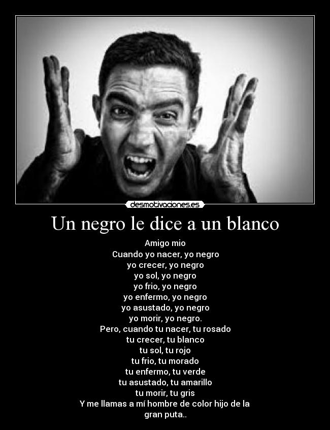 Un negro le dice a un blanco - Amigo mio
Cuando yo nacer, yo negro
yo crecer, yo negro
yo sol, yo negro
yo frio, yo negro
yo enfermo, yo negro
yo asustado, yo negro
yo morir, yo negro.
Pero, cuando tu nacer, tu rosado
tu crecer, tu blanco
tu sol, tu rojo
tu frio, tu morado
tu enfermo, tu verde
tu asustado, tu amarillo
tu morir, tu gris
Y me llamas a mí hombre de color hijo de la
gran puta..
