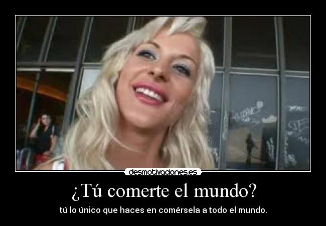 ¿Tú comerte el mundo? - tú lo único que haces en comérsela a todo el mundo.