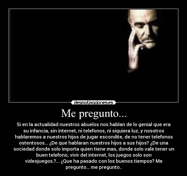 Me pregunto... - Si en la actualidad nuestros abuelos nos hablan de lo genial que era
su infancia, sin internet, ni telefonos, ni siquiera luz, y nosotros
hablaremos a nuestros hijos de jugar escondite, de no tener telefonos
ostentosos... ¿De que hablaran nuestros hijos a sus hijos? ¿De una
sociedad donde solo importa quien tiene mas, donde solo vale tener un
buen telefono, vivir del internet, los juegos solo son
videojuegos.?... ¿Que ha pasado con los buenos tiempos? Me
pregunto... me pregunto..
