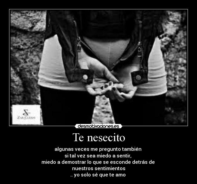 Te nesecito - algunas veces me pregunto también 
si tal vez sea miedo a sentir, 
miedo a demostrar lo que se esconde detrás de 
nuestros sentimientos
.. yo solo sé que te amo ♥