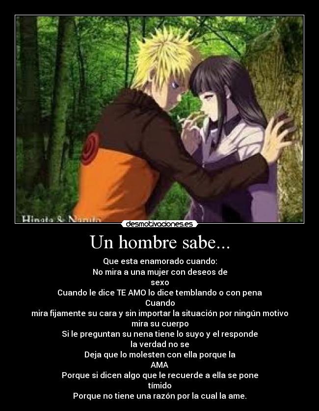 Un hombre sabe... - Que esta enamorado cuando:
No mira a una mujer con deseos de
sexo
Cuando le dice TE AMO lo dice temblando o con pena
Cuando
mira fijamente su cara y sin importar la situación por ningún motivo
mira su cuerpo
Si le preguntan su nena tiene lo suyo y el responde
la verdad no se
Deja que lo molesten con ella porque la
AMA
Porque si dicen algo que le recuerde a ella se pone
tímido
Porque no tiene una razón por la cual la ame.