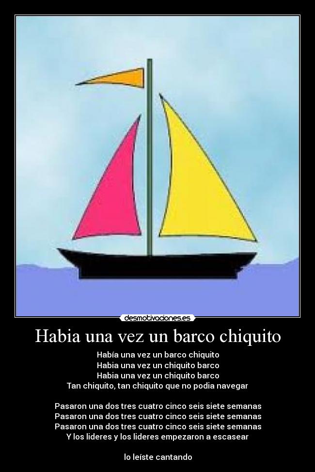Habia una vez un barco chiquito - Había una vez un barco chiquito
Habia una vez un chiquito barco
Habia una vez un chiquito barco
Tan chiquito, tan chiquito que no podia navegar
Pasaron una dos tres cuatro cinco seis siete semanas
Pasaron una dos tres cuatro cinco seis siete semanas
Pasaron una dos tres cuatro cinco seis siete semanas
Y los lideres y los lideres empezaron a escasear
lo leíste cantando