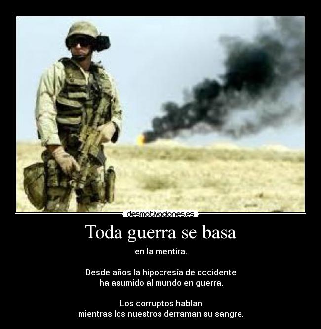 Toda guerra se basa - en la mentira.
Desde años la hipocresía de occidente
ha asumido al mundo en guerra.
Los corruptos hablan
mientras los nuestros derraman su sangre.