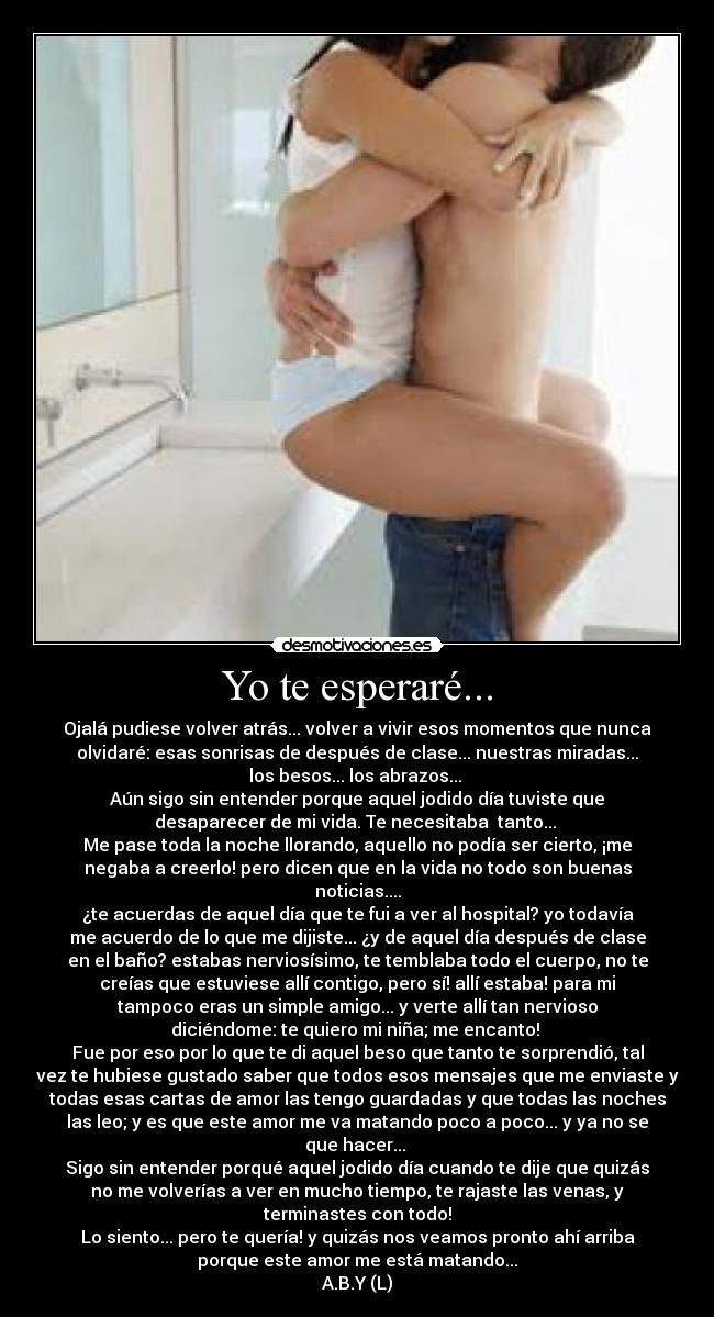 Yo te esperaré... - Ojalá pudiese volver atrás... volver a vivir esos momentos que nunca
olvidaré: esas sonrisas de después de clase... nuestras miradas...
los besos... los abrazos...
Aún sigo sin entender porque aquel jodido día tuviste que
desaparecer de mi vida. Te necesitaba tanto...
Me pase toda la noche llorando, aquello no podía ser cierto, ¡me
negaba a creerlo! pero dicen que en la vida no todo son buenas
noticias....
¿te acuerdas de aquel día que te fui a ver al hospital? yo todavía
me acuerdo de lo que me dijiste... ¿y de aquel día después de clase
en el baño? estabas nerviosísimo, te temblaba todo el cuerpo, no te
creías que estuviese allí contigo, pero sí! allí estaba! para mi
tampoco eras un simple amigo... y verte allí tan nervioso
diciéndome: te quiero mi niña; me encanto!
Fue por eso por lo que te di aquel beso que tanto te sorprendió, tal
vez te hubiese gustado saber que todos esos mensajes que me enviaste y
todas esas cartas de amor las tengo guardadas y que todas las noches
las leo; y es que este amor me va matando poco a poco... y ya no se
que hacer...
Sigo sin entender porqué aquel jodido día cuando te dije que quizás
no me volverías a ver en mucho tiempo, te rajaste las venas, y
terminastes con todo!
Lo siento... pero te quería! y quizás nos veamos pronto ahí arriba
porque este amor me está matando...
A.B.Y (L)