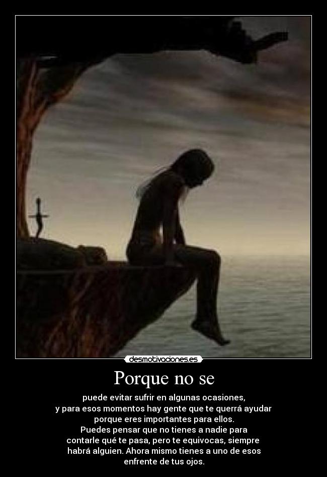 Porque no se - puede evitar sufrir en algunas ocasiones,
y para esos momentos hay gente que te querrá ayudar
porque eres importantes para ellos.
Puedes pensar que no tienes a nadie para
contarle qué te pasa, pero te equivocas, siempre
habrá alguien. Ahora mismo tienes a uno de esos
enfrente de tus ojos.