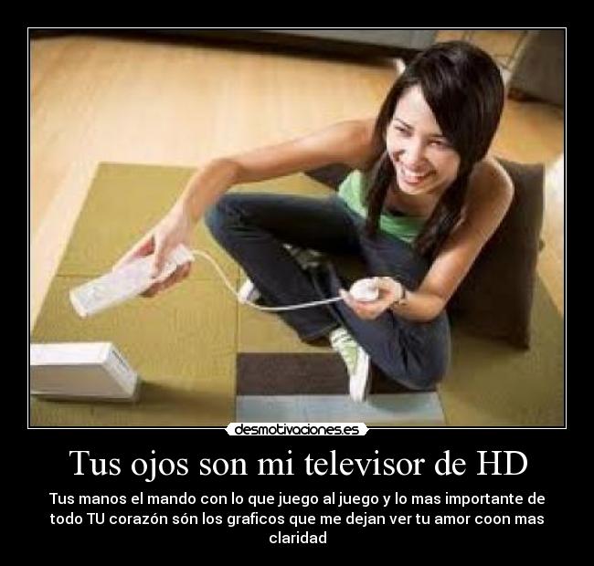 Tus ojos son mi televisor de HD - Tus manos el mando con lo que juego al juego y lo mas importante de
todo TU corazón són los graficos que me dejan ver tu amor coon mas
claridad