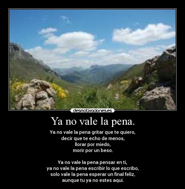 Ya no vale la pena. - Ya no vale la pena gritar que te quiero,
decir que te echo de menos,
llorar por miedo,
morir por un beso.

Ya no vale la pena pensar en ti,
ya no vale la pena escribir lo que escribo,
solo vale la pena esperar un final feliz,
aunque tu ya no estes aqui.