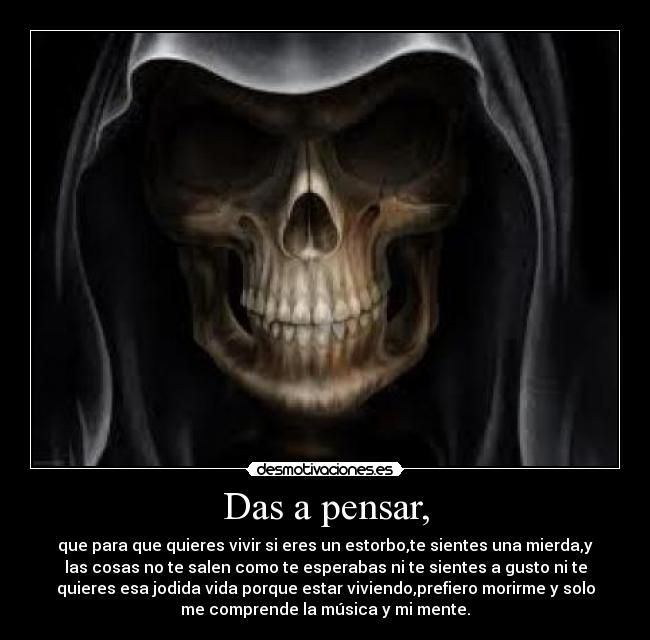 Das a pensar, - que para que quieres vivir si eres un estorbo,te sientes una mierda,y
las cosas no te salen como te esperabas ni te sientes a gusto ni te
quieres esa jodida vida porque estar viviendo,prefiero morirme y solo
me comprende la música y mi mente.