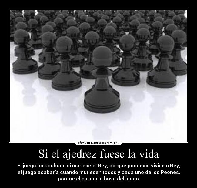 Si el ajedrez fuese la vida - El juego no acabaría si muriese el Rey, porque podemos vivir sin Rey,
el juego acabaría cuando muriesen todos y cada uno de los Peones,
porque ellos son la base del juego.