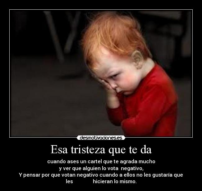 Esa tristeza que te da - cuando ases un cartel que te agrada mucho
y ver que alguien lo vota  negativo,
Y pensar por que votan negativo cuando a ellos no les gustaría que
les                hicieran lo mismo.
