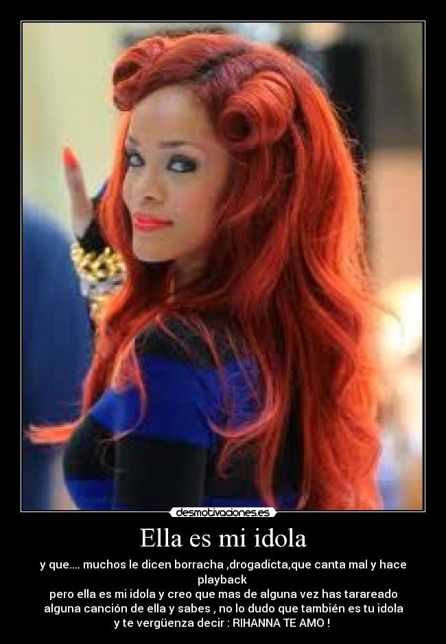 Ella es mi idola - y que.... muchos le dicen borracha ,drogadicta,que canta mal y hace
playback 
pero ella es mi idola y creo que mas de alguna vez has tarareado
alguna canción de ella y sabes , no lo dudo que también es tu idola
y te vergüenza decir : RIHANNA TE AMO ! 