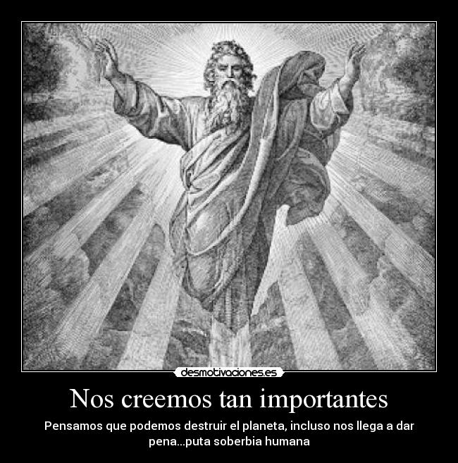 Nos creemos tan importantes - Pensamos que podemos destruir el planeta, incluso nos llega a dar
pena...puta soberbia humana