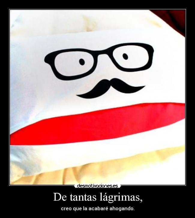 De tantas lágrimas, - creo que la acabaré ahogando.