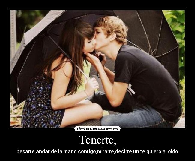 Tenerte, - besarte,andar de la mano contigo,mirarte,decirte un te quiero al oido.