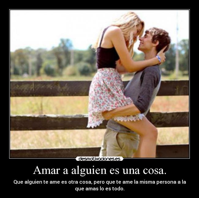 Amar a alguien es una cosa. - Que alguien te ame es otra cosa, pero que te ame la misma persona a la
que amas lo es todo.