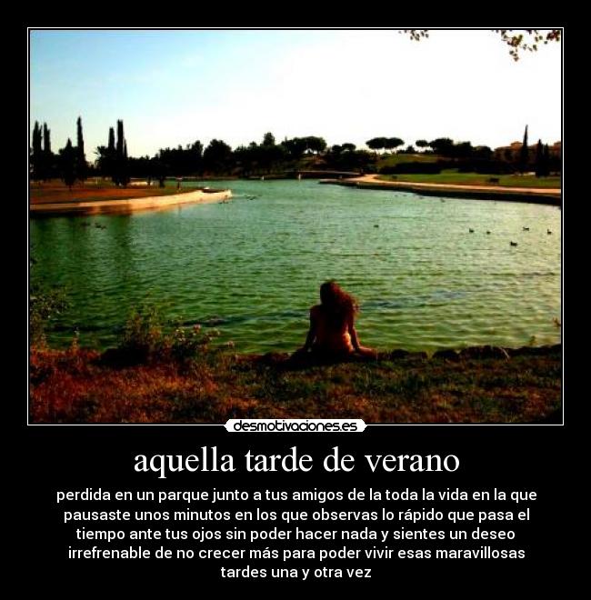 aquella tarde de verano - perdida en un parque junto a tus amigos de la toda la vida en la que
pausaste unos minutos en los que observas lo rápido que pasa el
tiempo ante tus ojos sin poder hacer nada y sientes un deseo
irrefrenable de no crecer más para poder vivir esas maravillosas
tardes una y otra vez