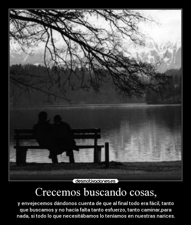 Crecemos buscando cosas, - y envejecemos dándonos cuenta de que al final todo era fácil, tanto
que buscamos y no hacía falta tanto esfuerzo, tanto caminar,para
nada, si todo lo que necesitábamos lo teníamos en nuestras narices.