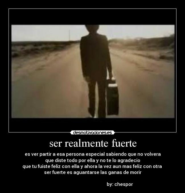 ser realmente fuerte - es ver partir a esa persona especial sabiendo que no volvera
que diste todo por ella y no te lo agradecio
que tu fuiste feliz con ella y ahora la vez aun mas feliz con otra 
ser fuerte es aguantarse las ganas de morir

                                                by: chespor