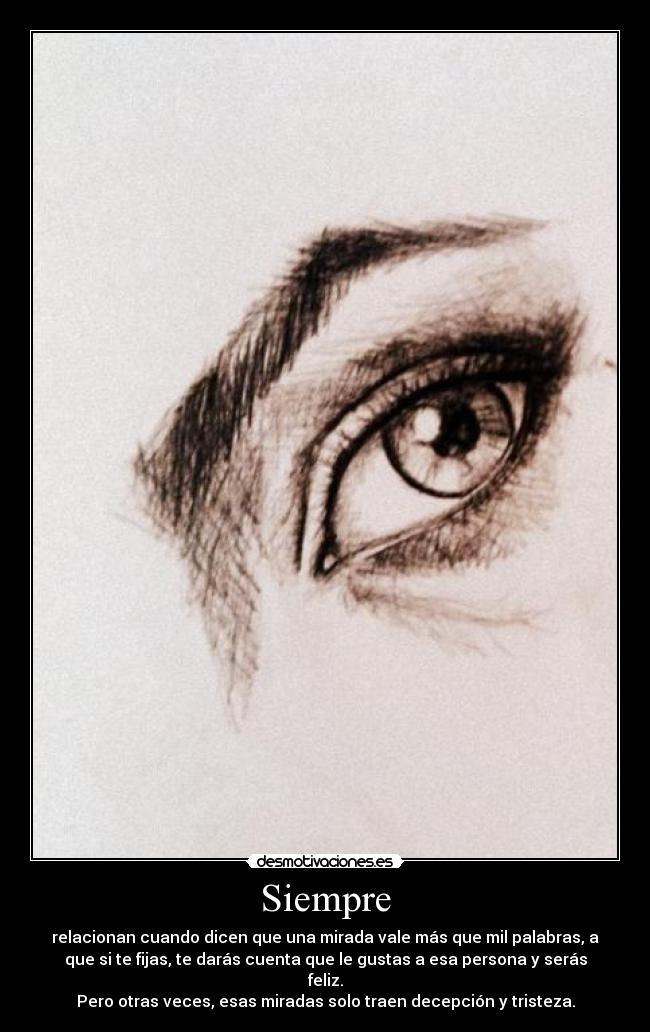 Siempre - relacionan cuando dicen que una mirada vale más que mil palabras, a
que si te fijas, te darás cuenta que le gustas a esa persona y serás
feliz.
Pero otras veces, esas miradas solo traen decepción y tristeza.