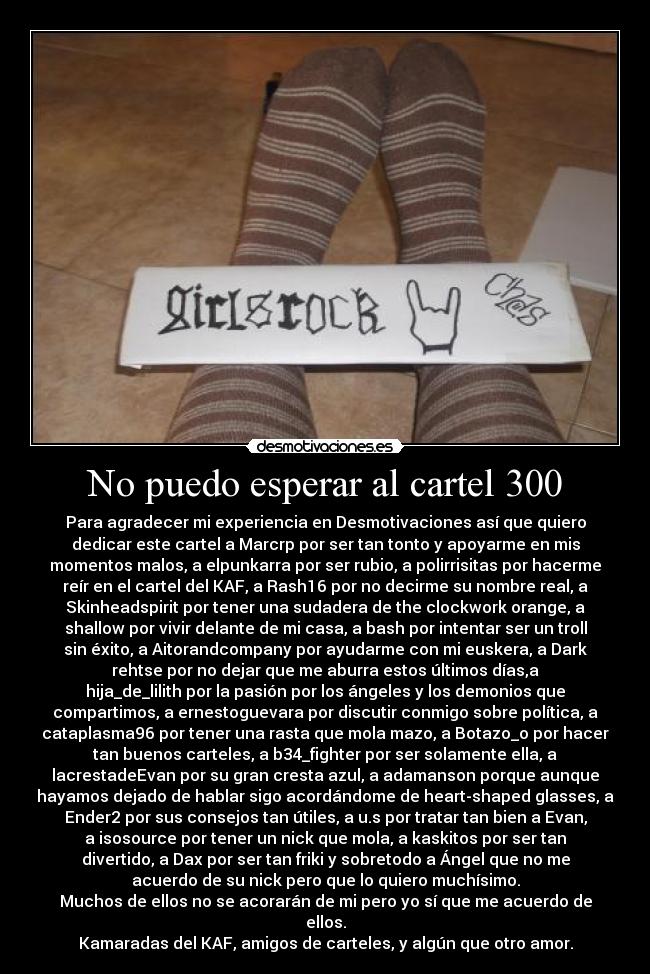 No puedo esperar al cartel 300 - Para agradecer mi experiencia en Desmotivaciones así que quiero
dedicar este cartel a Marcrp por ser tan tonto y apoyarme en mis
momentos malos, a elpunkarra por ser rubio, a polirrisitas por hacerme
reír en el cartel del KAF, a Rash16 por no decirme su nombre real, a
Skinheadspirit por tener una sudadera de the clockwork orange, a
shallow por vivir delante de mi casa, a bash por intentar ser un troll
sin éxito, a Aitorandcompany por ayudarme con mi euskera, a Dark
rehtse por no dejar que me aburra estos últimos días,a
hija_de_lilith por la pasión por los ángeles y los demonios que
compartimos, a ernestoguevara por discutir conmigo sobre política, a
cataplasma96 por tener una rasta que mola mazo, a Botazo_o por hacer
tan buenos carteles, a b34_fighter por ser solamente ella, a
lacrestadeEvan por su gran cresta azul, a adamanson porque aunque
hayamos dejado de hablar sigo acordándome de heart-shaped glasses, a
Ender2 por sus consejos tan útiles, a u.s por tratar tan bien a Evan,
a isosource por tener un nick que mola, a kaskitos por ser tan
divertido, a Dax por ser tan friki y sobretodo a Ángel que no me
acuerdo de su nick pero que lo quiero muchísimo.
Muchos de ellos no se acorarán de mi pero yo sí que me acuerdo de
ellos.
Kamaradas del KAF, amigos de carteles, y algún que otro amor.