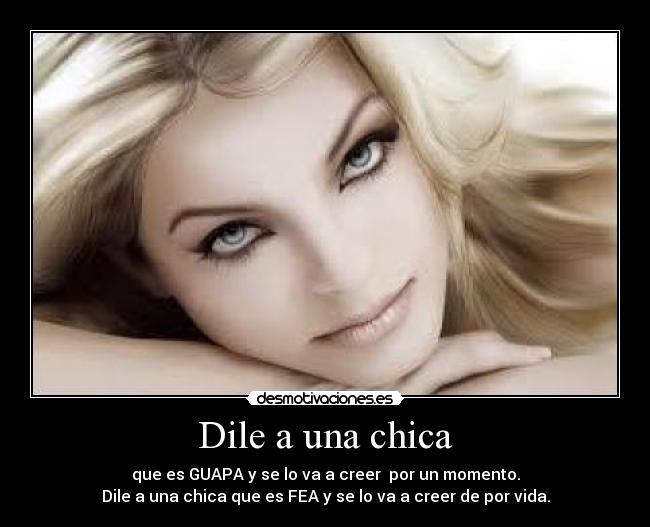 Dile a una chica - que es GUAPA y se lo va a creer por un momento.
Dile a una chica que es FEA y se lo va a creer de por vida.