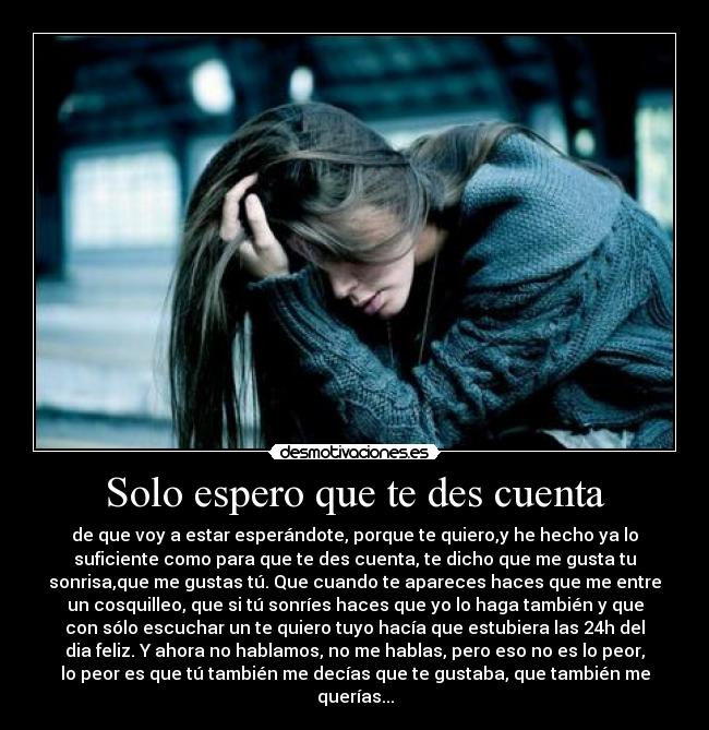Solo espero que te des cuenta - de que voy a estar esperándote, porque te quiero,y he hecho ya lo
suficiente como para que te des cuenta, te dicho que me gusta tu
sonrisa,que me gustas tú. Que cuando te apareces haces que me entre
un cosquilleo, que si tú sonríes haces que yo lo haga también y que
con sólo escuchar un te quiero tuyo hacía que estubiera las 24h del
dia feliz. Y ahora no hablamos, no me hablas, pero eso no es lo peor,
lo peor es que tú también me decías que te gustaba, que también me
querías...